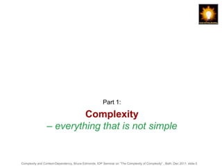 Part 1:

                          Complexity
                 – everything that is not simple


Complexity and Context-Dependency, Bruce Edmonds, IOP Seminar on “The Complexity of Complexity” , Bath, Dec 2011. slide-3
 