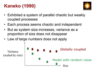 Kaneko (1990)
• Exhibited a system of parallel chaotic but weakly
  coupled processes
• Each process seems chaotic and independent
• But as system size increases, variance as a
  proportion of size does not disappear
• Law of large numbers does not apply

                                   Globally coupled
   Variance
(scaled by size)
                              Model with random noise
                                     Size
 