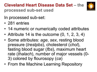 Cleveland Heart Disease Data Set – the
processed sub-set used
In processed sub-set:
• 281 entries
• 14 numeric or numerically coded attributes
• Attribute 14 is the outcome (0, 1, 2, 3, 4)
• Some attributes: age, sex, resting blood
  pressure (trestpbs), cholesterol (chol),
  fasting blood sugar (fbs), maximum heart
  rate (thalach), number of major vessels (0-
  3) colored by flourosopy (ca)
• From the Machine Learning Repository
 