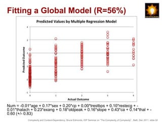 Fitting a Global Model (R=56%)




Num = -0.01*age + 0.17*sex + 0.20*cp + 0.00*trestbps + 0.10*restecg + -
0.01*thalach + 0.23*exang + 0.18*oldpeak + 0.16*slope + 0.43*ca + 0.14*thal + -
0.60 (+/- 0.83)
           Complexity and Context-Dependency, Bruce Edmonds, IOP Seminar on “The Complexity of Complexity” , Bath, Dec 2011. slide-34
 