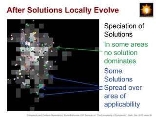 After Solutions Locally Evolve

                                                                                Speciation of
                                                                                Solutions
                                                                                In some areas
                                                                                no solution
                                                                                dominates
                                                                                Some
                                                                                Solutions
                                                                                Spread over
                                                                                area of
                                                                                applicability
     Complexity and Context-Dependency, Bruce Edmonds, IOP Seminar on “The Complexity of Complexity” , Bath, Dec 2011. slide-36
 