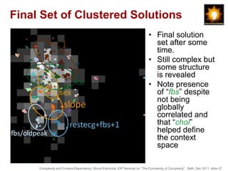 Final Set of Clustered Solutions
                                                                             • Final solution
                                                                               set after some
                                                                               time.
                                                                             • Still complex but
                                                                               some structure
                                                                               is revealed
                                                                             • Note presence
                                                                               of “fbs” despite
                                                                               not being
                                                                               globally
                                                                               correlated and
                                                                               that “chol”
                                                                               helped define
                                                                               the context
                                                                               space

     Complexity and Context-Dependency, Bruce Edmonds, IOP Seminar on “The Complexity of Complexity” , Bath, Dec 2011. slide-37
 