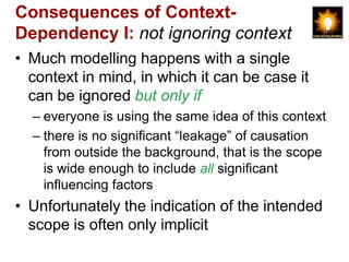 Consequences of Context-
Dependency I: not ignoring context
• Much modelling happens with a single
  context in mind, in which it can be case it
  can be ignored but only if
  – everyone is using the same idea of this context
  – there is no significant “leakage” of causation
    from outside the background, that is the scope
    is wide enough to include all significant
    influencing factors
• Unfortunately the indication of the intended
  scope is often only implicit
 