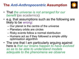 The Anti-Anthropocentric Assumption

• That the universe is not arranged for our
  benefit (as academics)
• e.g. that assumptions such as the following are
  likely to be wrong:
  –   Our planet is the centre of the universe
  –   Planetary orbits are circles
  –   Risky events follow a normal distribution
  –   Humans act as if they followed a simple utility
      optimisation algorithm
• The one that I am particularly arguing against
  here is that our brains happen to have evolved
  so as to be able to understand models
  adequate to the phenomena we observe
 