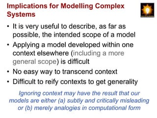 Implications for Modelling Complex
Systems
• It is very useful to describe, as far as
  possible, the intended scope of a model
• Applying a model developed within one
  context elsewhere (including a more
  general scope) is difficult
• No easy way to transcend context
• Difficult to reify contexts to get generality
  Ignoring context may have the result that our
models are either (a) subtly and critically misleading
  or (b) merely analogies in computational form
 
