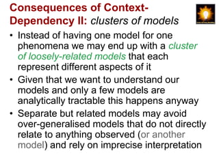 Consequences of Context-
Dependency II: clusters of models
• Instead of having one model for one
  phenomena we may end up with a cluster
  of loosely-related models that each
  represent different aspects of it
• Given that we want to understand our
  models and only a few models are
  analytically tractable this happens anyway
• Separate but related models may avoid
  over-generalised models that do not directly
  relate to anything observed (or another
  model) and rely on imprecise interpretation
 