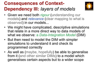 Consequences of Context-
Dependency III: layers of models
• Given we need both rigour (understanding our
  models) and relevance (clear mapping to what is
  observed) in our models...
• We might have complicated, descriptive simulations
  that relate in a more direct way to data models of
  what we observe: a Data-Integration Model (DIM)
• But then need to model the DIM with simpler
  simulations to understand it and check its
  programmed correctly
• As well as (maybe, hopefully) be able to generalise
  from it (and other similar DIMs) to a model which
  generalises certain aspects but to a wider scope
 
