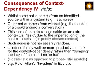 Consequences of Context-
Dependency IV: noise
• Whilst some noise comes from an identified
  source within a system (e.g. heat noise)
• Other noise comes from without (e.g. the babble
  of a crowd around a conversation)
• This kind of noise is recognisable as an extra-
  contextual “leak”, due to the imperfection of the
  context heuristic (or poorly chosen context)
• Such noise is not necessarily random…
• …indeed it may well be more productive to look
  for the context-dependency rather than “dumping”
  the lack of fit as random “noise”
• (Possibilistic as opposed to probabilistic models)
• e.g. Peter Allen‟s “Invaders” in Evolution
 