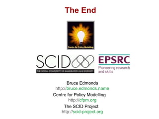 The End




        Bruce Edmonds
 http://bruce.edmonds.name
Centre for Policy Modelling
         http://cfpm.org
      The SCID Project
     http://scid-project.org
 