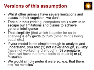 Versions of this assumption
• Whilst other animals have severe limitations and
  biases in their cognition, we don‟t
• That our tools (writing, computers etc.) allow us to
  escape our limitations and biases to achieve
  general intelligence
• That simplicity (that which is easier for us to
  analyse) is any guide to truth (other things being
  equal etc.)
• If your model is not simple enough to analyse and
  understand, you are: (1) not clever enough, (2) lazy
  (have not worked hard enough), (3) premature
  (don‟t yet have the formal tools to crack it) or (4)
  mistaken
• We would simply prefer it were so, e.g. that there
  are “no miracles”
 