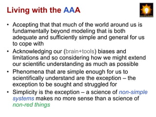 Living with the AAA
• Accepting that that much of the world around us is
  fundamentally beyond modeling that is both
  adequate and sufficiently simple and general for us
  to cope with
• Acknowledging our (brain+tools) biases and
  limitations and so considering how we might extend
  our scientific understanding as much as possible
• Phenomena that are simple enough for us to
  scientifically understand are the exception – the
  exception to be sought and struggled for
• Simplicity is the exception – a science of non-simple
  systems makes no more sense than a science of
  non-red things
 