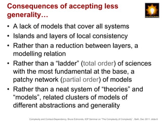 Consequences of accepting less
generality…
• A lack of models that cover all systems
• Islands and layers of local consistency
• Rather than a reduction between layers, a
  modelling relation
• Rather than a “ladder” (total order) of sciences
  with the most fundamental at the base, a
  patchy network (partial order) of models
• Rather than a neat system of “theories” and
  “models”, related clusters of models of
  different abstractions and generality
       Complexity and Context-Dependency, Bruce Edmonds, IOP Seminar on “The Complexity of Complexity” , Bath, Dec 2011. slide-9
 