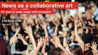 News as a collaborative art
Or, how to make magic with strangers


Lila King, CNN
May 2012
 