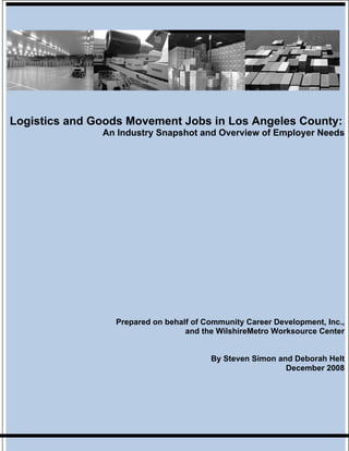 Logistics and Goods Movement Jobs in Los Angeles County:
               An Industry Snapshot and Overview of Employer Needs




                 Prepared on behalf of Community Career Development, Inc.,
                                  and the WilshireMetro Worksource Center


                                        By Steven Simon and Deborah Helt
                                                          December 2008
 
