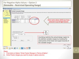 For Negative Alpha Values – Option 2
(Rotatable – Restricted Operating Range)
Steps:
1. First click on Option “Enter Factor Ranges in Terms of Alpha”.
2. Enter Factor ranges you want to study in alpha columns
Enter same values which you have
entered in Low & High Column
inscribing restricts the actual design region to
the defined variable ranges by locating the
axial points at the lower and upper bounds of
the variable ranges
17
 