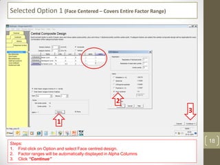 Selected Option 1 (Face Centered – Covers Entire Factor Range)
Steps:
1. First click on Option and select Face centred design.
2. Factor ranges will be automatically displayed in Alpha Columns
3. Click “Continue”
1
2
3
18
 