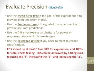 Evaluate Precision (Slide3of3)
• Use the Mean error type if the goal of the experiment is to
provide an optimization model.
• Use the Pred error type if the goal of the experiment is to
provide accurate predictions.
• Use the Diff error type as a substitute for power on
response surface and mixture designs.
• Use the Tolerance setting if you need to meet tolerance
specifications.
• FDS should be at least 0.8 or 80% for exploration, and 100%
for robustness testing. FDS can be improved by adding runs,
reducing the "s", increasing the "d", and increasing the "a".
25
 