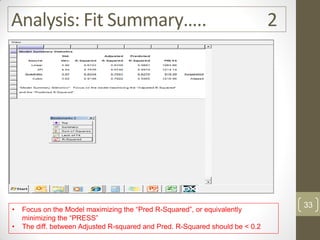 Analysis: Fit Summary….. 2
• Focus on the Model maximizing the “Pred R-Squared”, or equivalently
minimizing the “PRESS”
• The diff. between Adjusted R-squared and Pred. R-Squared should be < 0.2
33
 
