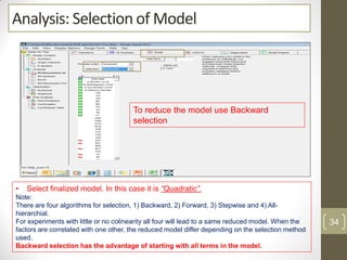Analysis: Selection of Model
To reduce the model use Backward
selection
• Select finalized model. In this case it is “Quadratic”.
Note:
There are four algorithms for selection, 1) Backward, 2) Forward, 3) Stepwise and 4) All-
hierarchial.
For experiments with little or no colinearity all four will lead to a same reduced model. When the
factors are correlated with one other, the reduced model differ depending on the selection method
used.
Backward selection has the advantage of starting with all terms in the model.
34
 