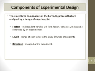 Components of Experimental Design
• There are three components of the Formula/process that are
analysed by a design of experiments:
• Factors – Independent Variable will form factors. Variables which can be
controlled by an experimenter.
• Levels – Range of each factor in the study or Grade of Excipients
• Response - or output of the experiment.
4
 