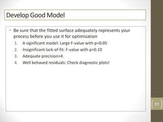 Develop Good Model
• Be sure that the fitted surface adequately represents your
process before you use it for optimization
1. A significant model: Large F-value with p<0.05
2. Insignificant lack-of-fit: F-value with p>0.10
3. Adequate precision>4.
4. Well behaved residuals: Check diagnostic plots!
51
 