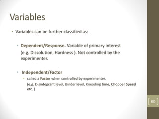 Variables
• Variables can be further classified as:
• Dependent/Response. Variable of primary interest
(e.g. Dissolution, Hardness ). Not controlled by the
experimenter.
• Independent/Factor
• called a Factor when controlled by experimenter.
(e.g. Disintegrant level, Binder level, Kneading time, Chopper Speed
etc. )
60
 