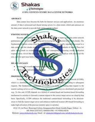 #13/ 19, 1st Floor, Municipal Colony, Kangayanellore Road, Gandhi Nagar, Vellore – 6.
Off: 0416-2247353 / 6066663 Mo: +91 9500218218
Website: www.shakastech.com, Email - id: shakastech@gmail.com, info@shakastech.com
CCDN: CONTENT-CENTRIC DATA CENTER NETWORKS
ABSTRACT
Data centers have become the hubs for Internet services and applications. An enormous
amount of data is processed and shared among servers in a data center, which puts pressure on
the data center network to provide high end-to-end throughput.
EXISTING SYSTEM
Recently, researchers are exploring an alternative way to improve the data center network
performance, i.e., by intelligent caching and increasing the access points for hot data chunks. The
fundamental intuition comes from the fact that data chunks are usually repeatedly accessed in a
data center, and hot chunks might be concurrently read by even hundreds of nodes. These hot
spots easily result in oversubscribing links, and consequently increasing overall application
response times. Given that data center file system applies few file replicas with non-trivial file
size, such hot spot issue limits end-to-end network throughput.
DIS ADVANTAGES
 Increases the overall application response times.
 Limits end-to-end network throughput.
PROPOSED SYSTEM
To address the challenges, we design the Content-Centric Datacenter Network (CCDN),
which is a distributed system for caching, locating the content, and responding to subsequent
requests. The fundamental contribution of CCDN is to enable forwarding data request to the
nearest caching server as well as maintaining the cache consistency in a distributed and practical
way. To this end, CCDN depends on a hybrid of content-based and location-based forwarding
mechanism in switches to forward a content request to the correct target server on a hop-by-hop
basis. Specifically, CCDN enhances the traditional content-based forwarding to be direction-
aware to find the nearest target server and enhances traditional location (IP)-based forwarding to
make high utilization of the precious memory space in switches.
 