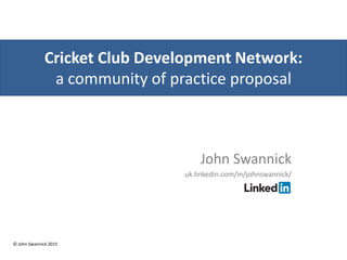 Cricket Club Development Network:
a community of practice proposal
John Swannick
uk.linkedin.com/in/johnswannick/
© John Swannick 2015
 