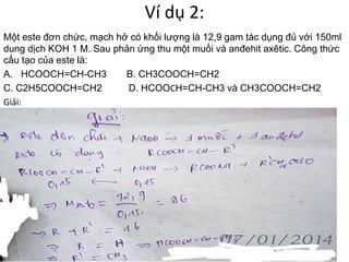Ví dụ 2:
Một este đơn chức, mạch hở có khối lượng là 12,9 gam tác dụng đủ với 150ml
dung dịch KOH 1 M. Sau phản ứng thu một muối và anđehit axêtic. Công thức
cấu tạo của este là:
A. HCOOCH=CH-CH3 B. CH3COOCH=CH2
C. C2H5COOCH=CH2 D. HCOOCH=CH-CH3 và CH3COOCH=CH2
Giải:
 