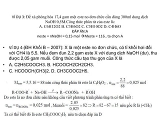 VÍ DỤ 3: Để xà phòng hóa 17,4 gam một este no đơn chức cần dùng 300ml dung dịch
NaOH 0,5M.Công thức phân tử của este là:
A. C6H12O2 B. C3H6O2 C. C5H10O2 D. C4H6O
ĐÁP ÁN:A
neste = nNaOH = 0,15 mol Meste = 116 , ta chọn A
• VÍ DỤ 4:(ĐH Khối B – 2007): X là một este no đơn chức, có tỉ khối hơi đối
với CH4 là 5,5. Nếu đem đun 2,2 gam este X với dung dịch NaOH (dư), thu
được 2,05 gam muối. Công thức cấu tạo thu gọn của X là
• A. C2H5COOCH3. B. HCOOCH2CH2CH3.
• C. HCOOCH(CH3)2. D. CH3COOC2H5.
 