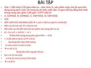 BÀI TẬP
• Câu 1: Đốt cháy 2,32 gam este no – đơn chức X, sản phẩm cháy cho lội qua bình
đựng dung dịch nước vôi trong dư thì thấy xuất hiện 12 gam kết tủa đồng thời khối
lương dung dịch giảm 4,56 gam. CTPT este là :
• A. C2H4O2. B. C3H6O2. C. C5H10O2. D. C6H12O2.
• GIẢI:
• ĐỐT CHÁY ESTE NO ĐƠN CHỨC n co2=n H2O và ctpt là: CnH2nO2
• GỌI a là số mol co2  n h2o=b mol
• Đốt cháy sau đó dẫn toàn bộ sản phẩm vào dung dịch ta có:
• ∆= 𝑚 𝑐𝑜2 + 𝑚ℎ2𝑜 − 𝑚 ↓
• Ở đây khối lượng dung dịch giảm∆= −4,56
• ↔-4,56=(44.a+18.a)-12 a=0,12
• Áp dụng bảo toàn khối lượng:
• m este+mo2=m co2+m h2o
•  m o2=5,12
• Dùng bảo toàn nguyên tố oxi:
• Gọi x là số mol este
• x.2+0,16.2=0,12.2+0,12x=0,02
•  n=6 D
 