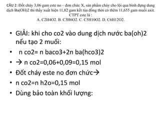CÂU 2: Đốt cháy 3,06 gam este no – đơn chức X, sản phẩm cháy cho lội qua bình đựng dung
dịch Ba(OH)2 thì thấy xuất hiện 11,82 gam kết tủa đồng thời có thêm 11,655 gam muối axit.
CTPT este là :
A. C2H4O2. B. C3H6O2. C. C5H10O2. D. C6H12O2.
• GIẢI: khi cho co2 vào dung dịch nước ba(oh)2
nếu tạo 2 muối:
• n co2= n baco3+2n ba(hco3)2
•  n co2=0,06+0,09=0,15 mol
• Đốt cháy este no đơn chức
• n co2=n h2o=0,15 mol
• Dùng bảo toàn khối lượng:
 