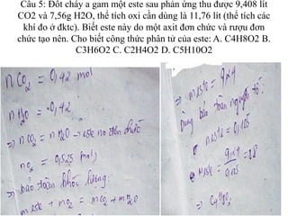 Câu 5: Đốt cháy a gam một este sau phản ứng thu được 9,408 lít
CO2 và 7,56g H2O, thể tích oxi cần dùng là 11,76 lít (thể tích các
khí đo ở đktc). Biết este này do một axit đơn chức và rượu đơn
chức tạo nên. Cho biết công thức phân tử của este: A. C4H8O2 B.
C3H6O2 C. C2H4O2 D. C5H10O2
 