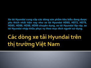 Xe tải Hyundai cung cấp các dòng sản phẩm tiêu biểu đang được
yêu thích nhất hiện nay như xe tải Hyundai HD65, HD72, HD78,
HD85, HD88, HD98, HD99 chuyên dụng, xe tải Hyundai lắp ráp, xe
tải Hyundai nhập khẩu phục vụ theo mục đích người sử dụng.
 