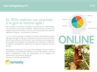 Click Call Digital News N°2

9/10

En 2014, mettons nos neurones
à la gym et restons agile !
Pour entraîner la mémoire et booster les performances intellectuelles,
rien de tel qu’un peu de gym cérébrale… Quand c’est avec le leader en la
matière et que ça fait avancer la science sur la connaissance des capacités
cognitives humaines… on échauffe ses neurones !
Lumosity c’est un site web, une appli et 50 millions de membres issues de
182 pays. Avec plus de 40 jeux, Lumosity vous promet de stimuler votre
tête de façon efficace et divertissante. Vous construisez votre programme
personnalisé pour entraîner plus spécifiquement l’attention, la mémoire,
la rapidité et la flexibilité et augmenter les capacités cognitives de votre
cerveau.
Développée et testée avec le concours de scientifiques reconnus dans les
neurosciences, la psychologie cognitive et la bio-informatique, Lumosity
offre la possibilité de suivre ses performances et de comparer ses
résultats avec ceux d’autres utilisateurs.
Prêt pour un contest avec Click Call ?

ONLINE

 