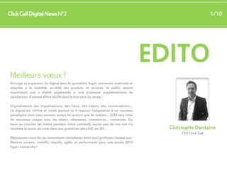 1/10

Click Call Digital News N°2

Meilleurs vœux !

EDITO

Ancrage et expansion du digital dans le quotidien, hyper connexion maîtrisée et
adaptée à la mobilité, au-delà des produits et services, le public attend
maintenant une « réalité augmentée », une promesse supplémentaire de
satisfaction. Il attend d’être bluffé dans le bon sens du terme !
Digitalisation des organisations, des lieux, des objets, des conversations…
Le digital est infiltré et invité partout et il requiert l’adaptation à un nouveau
paradigme dont nous sommes autant les acteurs que les makers… 2014 sera riche
de nouveaux usages avec les objets, vêtements, commerces… connectés. Du
lever au coucher (et même pendant notre sommeil), aucun pan de nos vies n’y
résistera (à moins de vivre dans une grotte) en ultra HD, en 3D…

Christophe Dardaine
CEO Click Call

Réjouissons-nous de ces innovations stimulantes dont nous profitons chaque jour.
Restons ouverts, intuitifs, réactifs, agiles et performants pour une année 2014
hyper connectée !

 