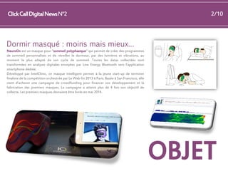 Click Call Digital News N°2

2/10

Dormir masqué : moins mais mieux…
NeuroOn est un masque pour "sommeil polyphasique" qui permet de créer des programmes
de sommeil personnalisés et de réveiller le dormeur, par des lumières et vibrations, au
moment le plus adapté de son cycle de sommeil. Toutes les datas collectées sont
transformées en analyses digitales envoyées par Low Energy Bluetooth vers l’application
smartphone dédiée.
Développé par IntelClinic, ce masque intelligent permet à la jeune start-up de terminer
finaliste de la compétition orchestrée par Le Web fin 2013 à Paris. Basée à San Francisco, elle
vient d’achever une campagne de crowdfunding pour financer son développement et la
fabrication des premiers masques. La campagne a atteint plus de 4 fois son objectif de
collecte. Les premiers masques devraient être livrés en mai 2014.

OBJET

 