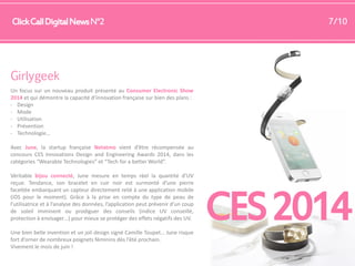 Click Call Digital News N°2

7/10

Girlygeek
Un focus sur un nouveau produit présenté au Consumer Electronic Show
2014 et qui démontre la capacité d’innovation française sur bien des plans :
- Design
- Mode
- Utilisation
- Prévention
- Technologie…
Avec June, la startup française Netatmo vient d’être récompensée au
concours CES Innovations Design and Engineering Awards 2014, dans les
catégories “Wearable Technologies” et “Tech for a better World”.
Véritable bijou connecté, June mesure en temps réel la quantité d’UV
reçue. Tendance, son bracelet en cuir noir est surmonté d’une pierre
facettée embarquant un capteur directement relié à une application mobile
(iOS pour le moment). Grâce à la prise en compte du type de peau de
l’utilisatrice et à l’analyse des données, l’application peut prévenir d’un coup
de soleil imminent ou prodiguer des conseils (indice UV conseillé,
protection à envisager…) pour mieux se protéger des effets négatifs des UV.
Une bien belle invention et un joli design signé Camille Toupet… June risque
fort d’orner de nombreux poignets féminins dès l’été prochain.
Vivement le mois de juin !

CES 2014

 
