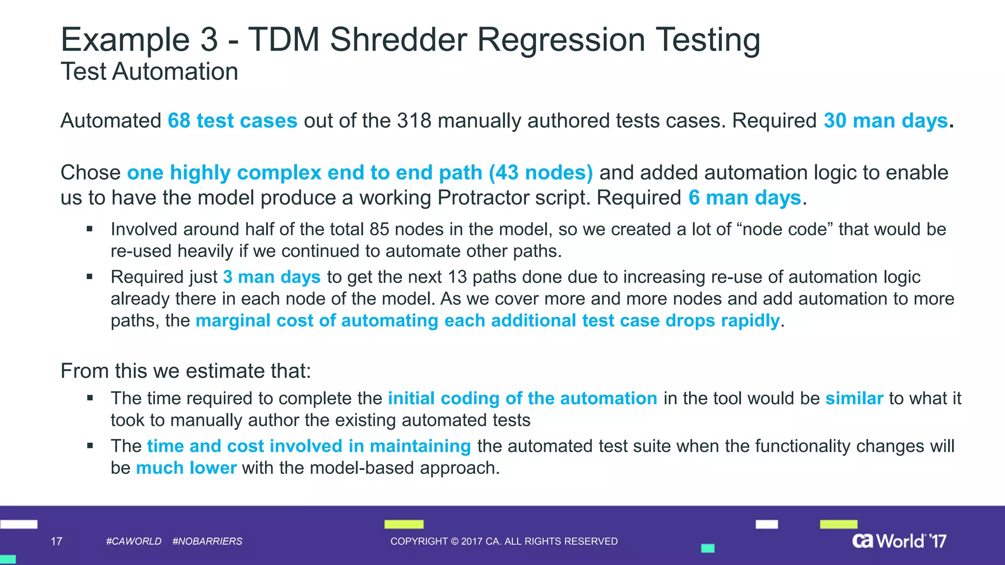 17 COPYRIGHT © 2017 CA. ALL RIGHTS RESERVED#CAWORLD #NOBARRIERS
Example 3 - TDM Shredder Regression Testing
Test Automation
Automated 68 test cases out of the 318 manually authored tests cases. Required 30 man days.
Chose one highly complex end to end path (43 nodes) and added automation logic to enable
us to have the model produce a working Protractor script. Required 6 man days.
 Involved around half of the total 85 nodes in the model, so we created a lot of “node code” that would be
re-used heavily if we continued to automate other paths.
 Required just 3 man days to get the next 13 paths done due to increasing re-use of automation logic
already there in each node of the model. As we cover more and more nodes and add automation to more
paths, the marginal cost of automating each additional test case drops rapidly.
From this we estimate that:
 The time required to complete the initial coding of the automation in the tool would be similar to what it
took to manually author the existing automated tests
 The time and cost involved in maintaining the automated test suite when the functionality changes will
be much lower with the model-based approach.
 