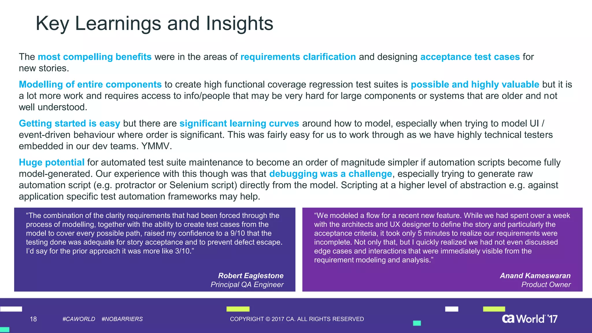 18 COPYRIGHT © 2017 CA. ALL RIGHTS RESERVED#CAWORLD #NOBARRIERS
Key Learnings and Insights
The most compelling benefits were in the areas of requirements clarification and designing acceptance test cases for
new stories.
Modelling of entire components to create high functional coverage regression test suites is possible and highly valuable but it is
a lot more work and requires access to info/people that may be very hard for large components or systems that are older and not
well understood.
Getting started is easy but there are significant learning curves around how to model, especially when trying to model UI /
event-driven behaviour where order is significant. This was fairly easy for us to work through as we have highly technical testers
embedded in our dev teams. YMMV.
Huge potential for automated test suite maintenance to become an order of magnitude simpler if automation scripts become fully
model-generated. Our experience with this though was that debugging was a challenge, especially trying to generate raw
automation script (e.g. protractor or Selenium script) directly from the model. Scripting at a higher level of abstraction e.g. against
application specific test automation frameworks may help.
“We modeled a flow for a recent new feature. While we had spent over a week
with the architects and UX designer to define the story and particularly the
acceptance criteria, it took only 5 minutes to realize our requirements were
incomplete. Not only that, but I quickly realized we had not even discussed
edge cases and interactions that were immediately visible from the
requirement modeling and analysis.”
Anand Kameswaran
Product Owner
“The combination of the clarity requirements that had been forced through the
process of modelling, together with the ability to create test cases from the
model to cover every possible path, raised my confidence to a 9/10 that the
testing done was adequate for story acceptance and to prevent defect escape.
I’d say for the prior approach it was more like 3/10.”
Robert Eaglestone
Principal QA Engineer
 