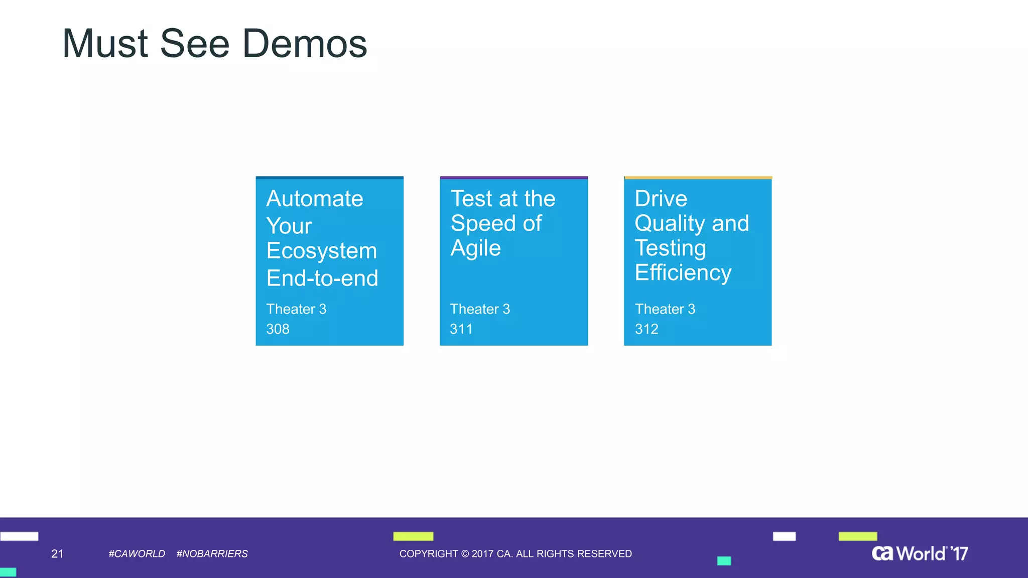 21 COPYRIGHT © 2017 CA. ALL RIGHTS RESERVED#CAWORLD #NOBARRIERS
Drive
Quality and
Testing
Efficiency
Test at the
Speed of
Agile
Must See Demos
Automate
Your
Ecosystem
End-to-end
Theater 3
308
Theater 3
311
Theater 3
312
 