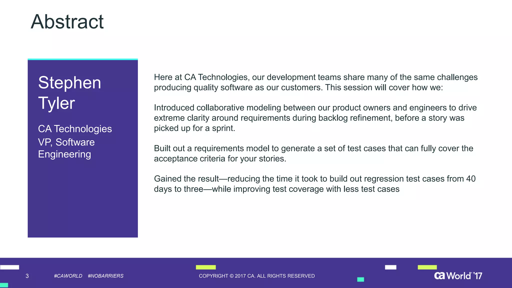 3 COPYRIGHT © 2017 CA. ALL RIGHTS RESERVED#CAWORLD #NOBARRIERS
Abstract
Here at CA Technologies, our development teams share many of the same challenges
producing quality software as our customers. This session will cover how we:
Introduced collaborative modeling between our product owners and engineers to drive
extreme clarity around requirements during backlog refinement, before a story was
picked up for a sprint.
Built out a requirements model to generate a set of test cases that can fully cover the
acceptance criteria for your stories.
Gained the result—reducing the time it took to build out regression test cases from 40
days to three—while improving test coverage with less test cases
Stephen
Tyler
CA Technologies
VP, Software
Engineering
 