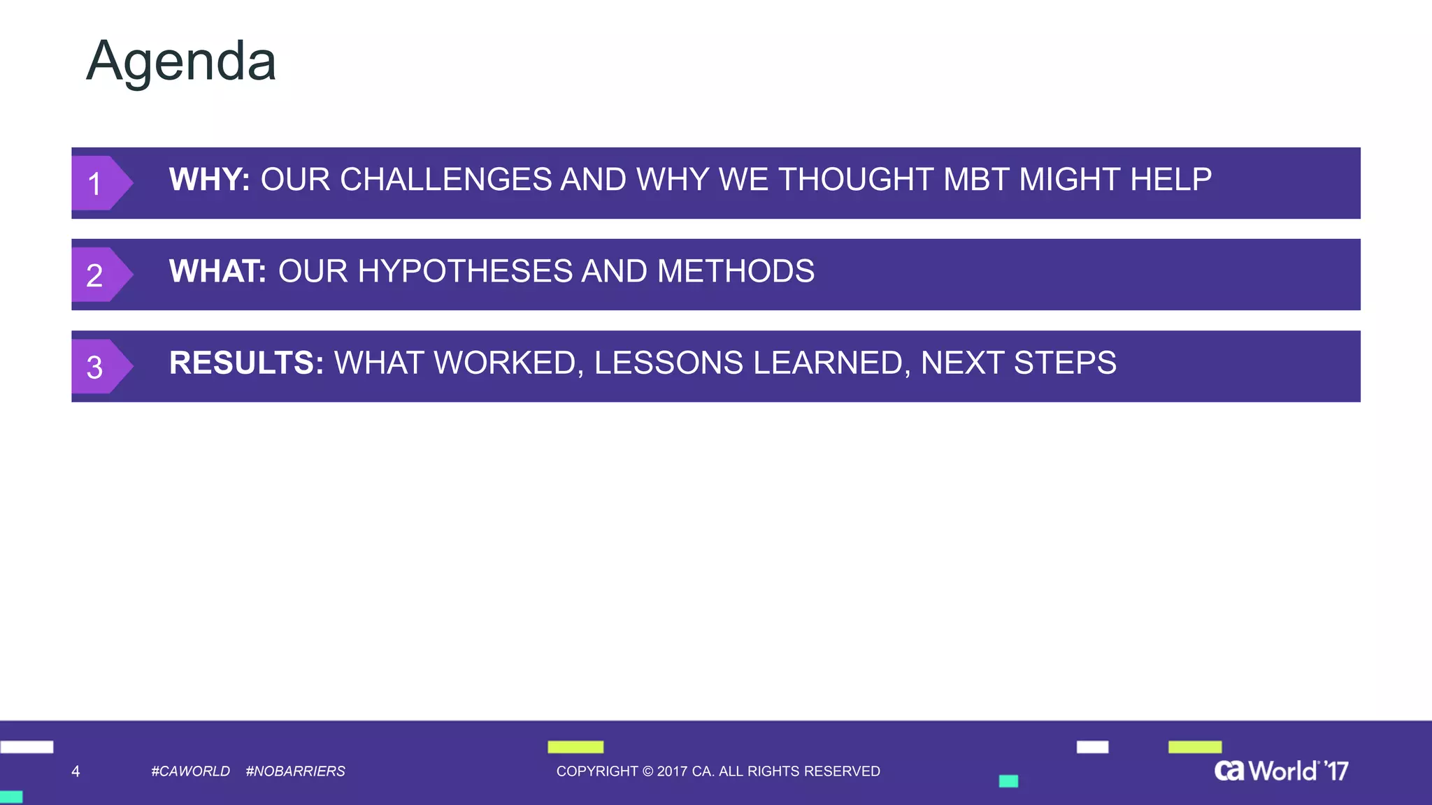 4 COPYRIGHT © 2017 CA. ALL RIGHTS RESERVED#CAWORLD #NOBARRIERS
Agenda
WHY: OUR CHALLENGES AND WHY WE THOUGHT MBT MIGHT HELP
WHAT: OUR HYPOTHESES AND METHODS
RESULTS: WHAT WORKED, LESSONS LEARNED, NEXT STEPS
1
2
3
 