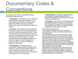 Documentary Codes &
Conventions
According to John Corner a documentary should
include the following features:
 1. Observation - the audience is a eye witness to
the evidence by being shown footage in a way
which makes them feel almost as if they were
truly there. However the way in which this
happens often makes the participants objects, not
subjects.
 2. Interview - Documentaries rely on this feature.
They can be used to show a contrasting point of
view to the observations previously shown. A shot
of a single person can be boring for an audience
to watch, especially if they have a lot to say or are
talking about a complex subject. A common
convention to keep the audience’s attention is to
dub over images or pieces of footage which
support the speech, as well as intercutting
sections of observation.
 3. Dramatisation - by producing some
reconstruction material based on the facts of the
real event, it reinforces the idea the audience is
an eye witness to the events shown in the
footage. Creating conflict and drama will enhance
the experience for the watcher also.
 4. Mise En Scene - the different aspects of MES
are important in creating a reality which will
convey the message that the production company
want the audience to see.
 5. Exposition - this is the line of the argument the
documentary intends to make, by the end of the
film this needs to be clear. John Corner believed
that exposition can be plain or indirect, where the
audience can make up their own mind.
Other important features are:
- The inclusion of music and sound, this helps to
convey specific emotions, and make reconstructions
more convincing.
- Interviewing technique, by filming interview footage
first, a member of the crew can make notes on what
cutaways need to be found to dub over what is being
said. The interview needs to be done in a professional
matter, the set-up needs to be finished before the
person you are interviewing arrives as this strengthens
the trust needed for a successful interview. Knowledge
of the subject you're going to talk about is key to being
able to probe for more information.
- Selection and Construction, this is done during the
editing process, deciding what makes it into the final
product. This is also a process that can change the
overall impression of the documentary and the footage
gathered depending on the intention.
 