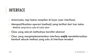 INTERFACE
o Antarmuka, tapi bukan tampilan di layar (user interface)
o Menspesifikasikan operasi (method) yang terlihat dari luar kelas
­ Method yang harus ada di suatu class
o Class yang seluruh methodnya bersifat abstract
o Class yang mengimplementasikan interface wajib mendeklarasikan
kembali seluruh method yang ada di interface tersebut
CCDP - OOP DAN DESIGN PATTERN 6
18/06/24
 