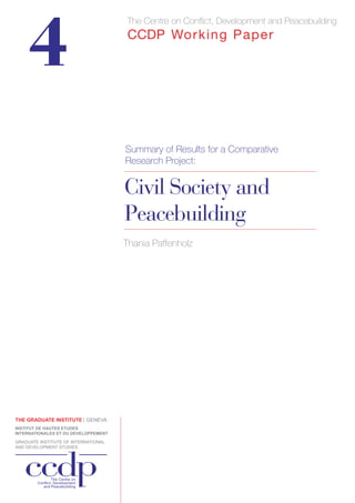 4 
The Centre on Conflict, Development and Peacebuilding CCDP Working Paper 
Summary of Results for a Comparative 
Research Project: 
Civil Society and 
Peacebuilding 
Thania Paffenholz 
 