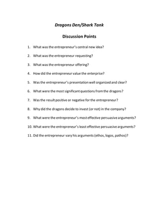 Dragons Den/Shark Tank
Discussion Points
1. What was the entrepreneur’s central new idea?
2. What was the entrepreneur requesting?
3. What was the entrepreneur offering?
4. How did the entrepreneur value the enterprise?
5. Was the entrepreneur’s presentation well organized and clear?
6. What were the most significantquestions fromthe dragons?
7. Was the resultpositive or negative for the entrepreneur?
8. Why did the dragons decide to invest (or not) in the company?
9. What were the entrepreneur’s mosteffective persuasivearguments?
10. What were the entrepreneur’s least effective persuasivearguments?
11. Did the entrepreneur vary his arguments (ethos, logos, pathos)?
 