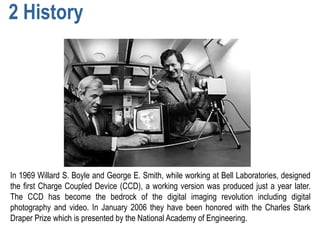 2 History




In 1969 Willard S. Boyle and George E. Smith, while working at Bell Laboratories, designed
the first Charge Coupled Device (CCD), a working version was produced just a year later.
The CCD has become the bedrock of the digital imaging revolution including digital
photography and video. In January 2006 they have been honored with the Charles Stark
Draper Prize which is presented by the National Academy of Engineering.
 