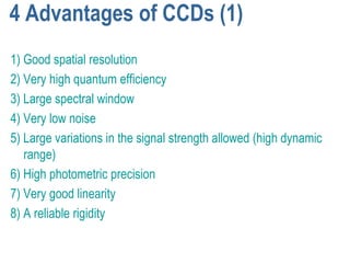 4 Advantages of CCDs (1)
1) Good spatial resolution
2) Very high quantum efficiency
3) Large spectral window
4) Very low noise
5) Large variations in the signal strength allowed (high dynamic
   range)
6) High photometric precision
7) Very good linearity
8) A reliable rigidity
 