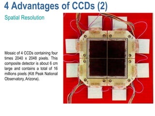 4 Advantages of CCDs (2)
Spatial Resolution




Mosaic of 4 CCDs containing four
times 2040 x 2048 pixels. This
composite detector is about 6 cm
large and contains a total of 16
millions pixels (Kitt Peak National
Observatory, Arizona).
 